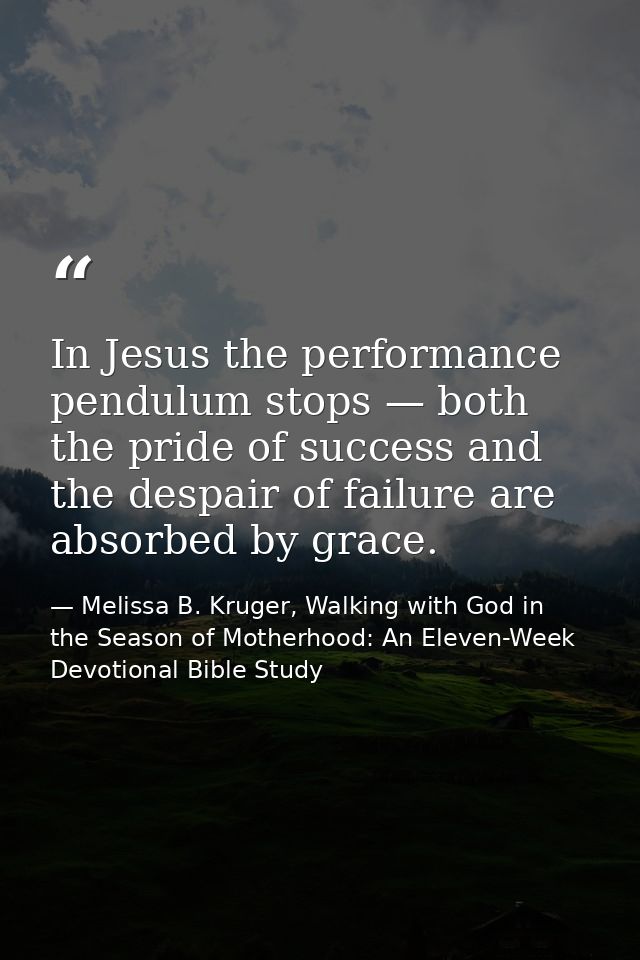 In Jesus the performance pendulum stops — both the pride of success and the despair of failure are absorbed by grace. — Melissa B. Kruger, Walking with God in the Season of Motherhood: An Eleven-Week Devotional Bible Study