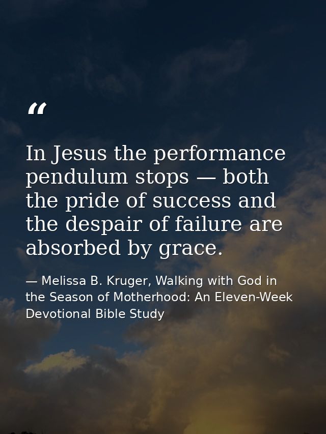 In Jesus the performance pendulum stops — both the pride of success and the despair of failure are absorbed by grace. — Melissa B. Kruger, Walking with God in the Season of Motherhood: An Eleven-Week Devotional Bible Study