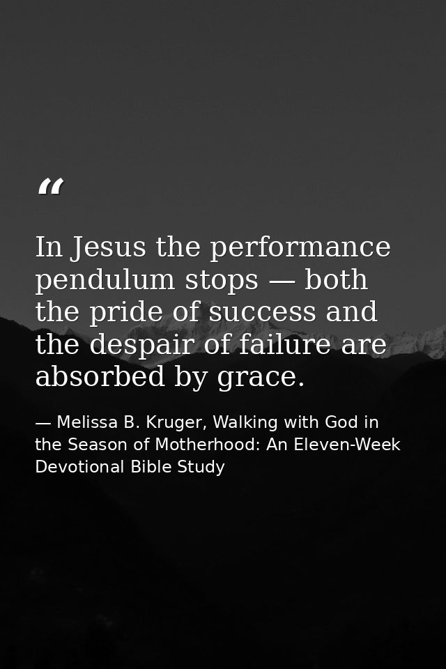 In Jesus the performance pendulum stops — both the pride of success and the despair of failure are absorbed by grace. — Melissa B. Kruger, Walking with God in the Season of Motherhood: An Eleven-Week Devotional Bible Study