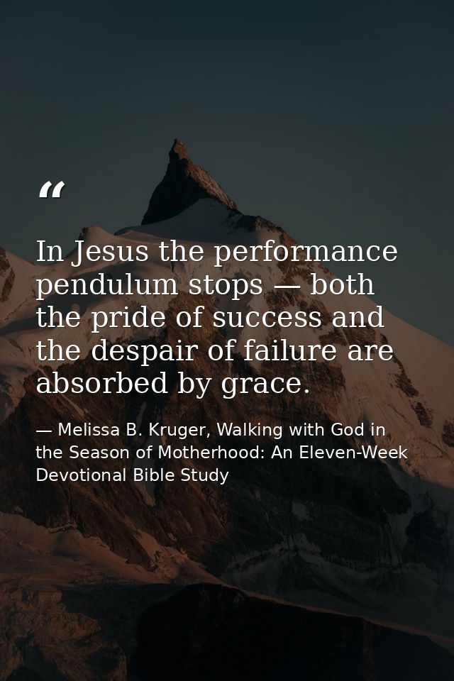In Jesus the performance pendulum stops — both the pride of success and the despair of failure are absorbed by grace. — Melissa B. Kruger, Walking with God in the Season of Motherhood: An Eleven-Week Devotional Bible Study