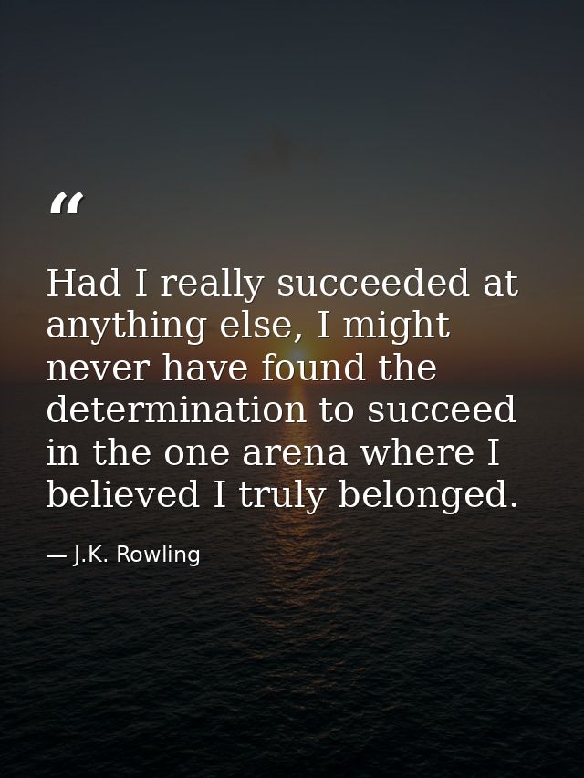 Had I really succeeded at anything else, I might never have found the determination to succeed in the one arena where I  — J.K. Rowling