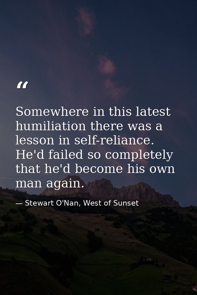 Somewhere in this latest humiliation there was a lesson in self-reliance. He'd failed so completely that he'd become his — Stewart O'Nan, West of Sunset