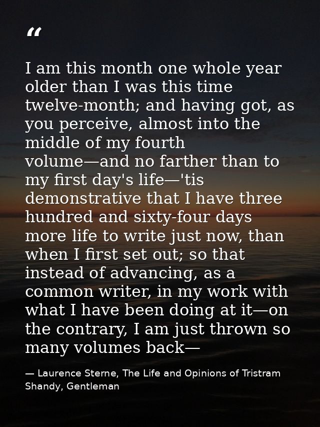 I am this month one whole year older than I was this time twelve-month; and having got, as you perceive, almost into the — Laurence Sterne, The Life and Opinions of Tristram Shandy, Gentleman