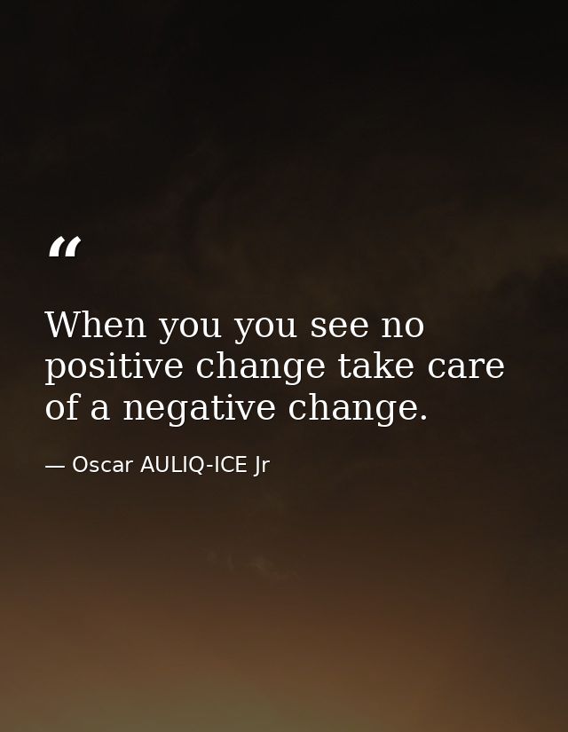 When you you see no positive change take care of a negative change. — Oscar AULIQ-ICE Jr