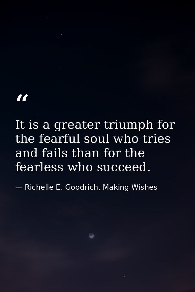 It is a greater triumph for the fearful soul who tries and fails than for the fearless who succeed. — Richelle E. Goodrich, Making Wishes