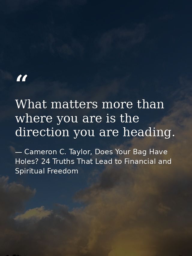 What matters more than where you are is the direction you are heading. — Cameron C. Taylor, Does Your Bag Have Holes? 24 Truths That Lead to Financial and Spiritual Freedom