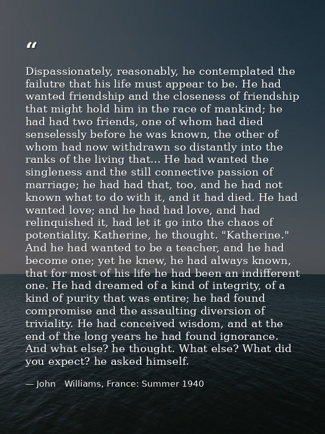Dispassionately, reasonably, he contemplated the failutre that his life must appear to be. He had wanted friendship and  — John   Williams, France: Summer 1940