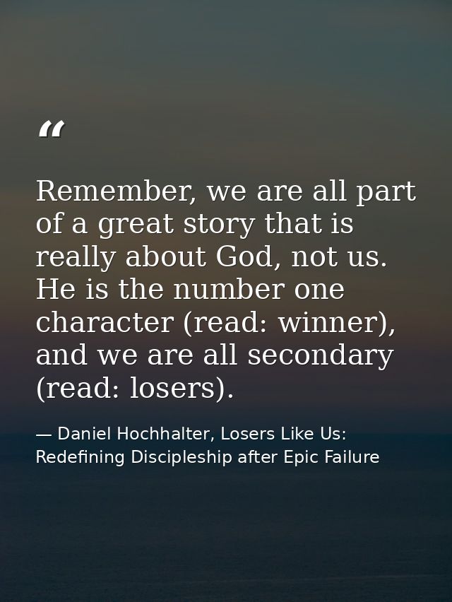 Remember, we are all part of a great story that is really about God, not us. He is the number one character (read: winne — Daniel Hochhalter, Losers Like Us: Redefining Discipleship after Epic Failure