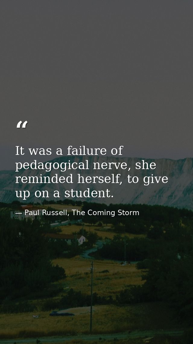 It was a failure of pedagogical nerve, she reminded herself, to give up on a student. — Paul Russell, The Coming Storm