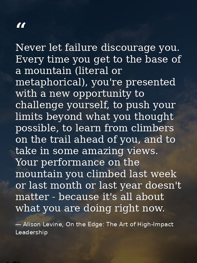 Never let failure discourage you. Every time you get to the base of a mountain (literal or metaphorical), you're present — Alison Levine, On the Edge: The Art of High-Impact Leadership