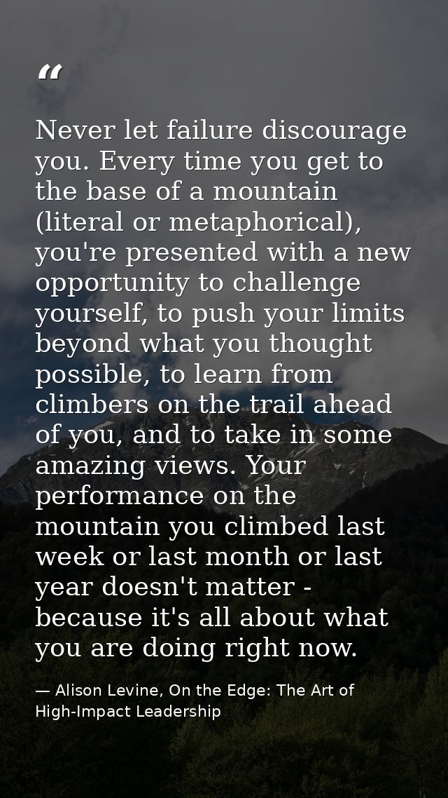 Never let failure discourage you. Every time you get to the base of a mountain (literal or metaphorical), you're present — Alison Levine, On the Edge: The Art of High-Impact Leadership