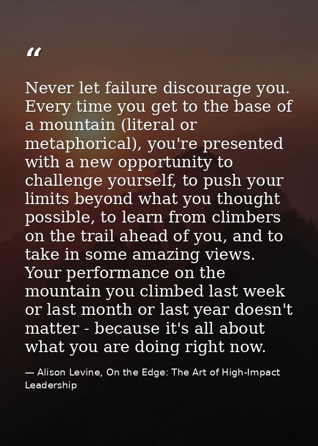 Never let failure discourage you. Every time you get to the base of a mountain (literal or metaphorical), you're present — Alison Levine, On the Edge: The Art of High-Impact Leadership