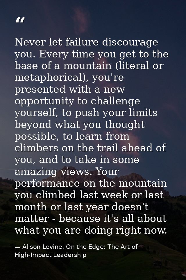 Never let failure discourage you. Every time you get to the base of a mountain (literal or metaphorical), you're present — Alison Levine, On the Edge: The Art of High-Impact Leadership