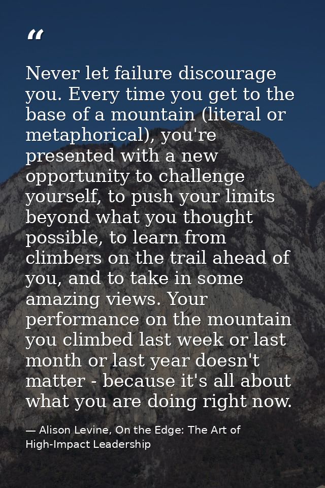 Never let failure discourage you. Every time you get to the base of a mountain (literal or metaphorical), you're present — Alison Levine, On the Edge: The Art of High-Impact Leadership