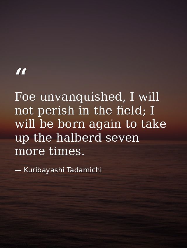 Foe unvanquished, I will not perish in the field; I will be born again to take up the halberd seven more times. — Kuribayashi Tadamichi