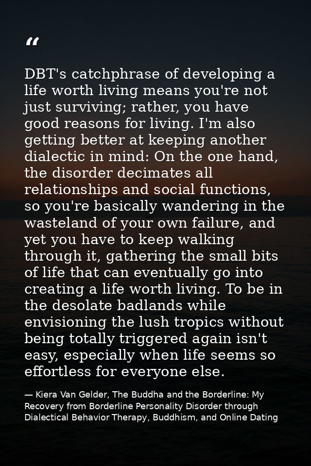 DBT's catchphrase of developing a life worth living means you're not just surviving; rather, you have good reasons for l — Kiera Van Gelder, The Buddha and the Borderline: My Recovery from Borderline Personality Disorder through Dialectical Behavior Therapy, Buddhism, and Online Dating