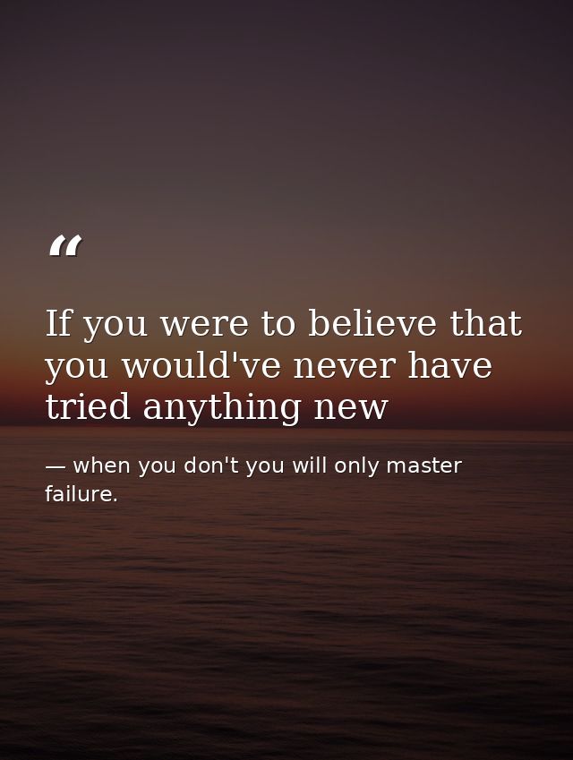 If you were to believe that you would've never have tried anything new — when you don't you will only master failure.