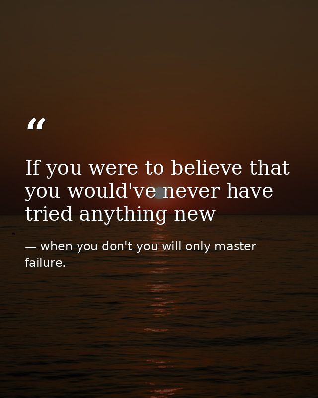 If you were to believe that you would've never have tried anything new — when you don't you will only master failure.