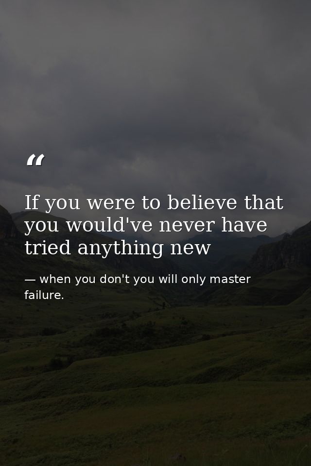 If you were to believe that you would've never have tried anything new — when you don't you will only master failure.