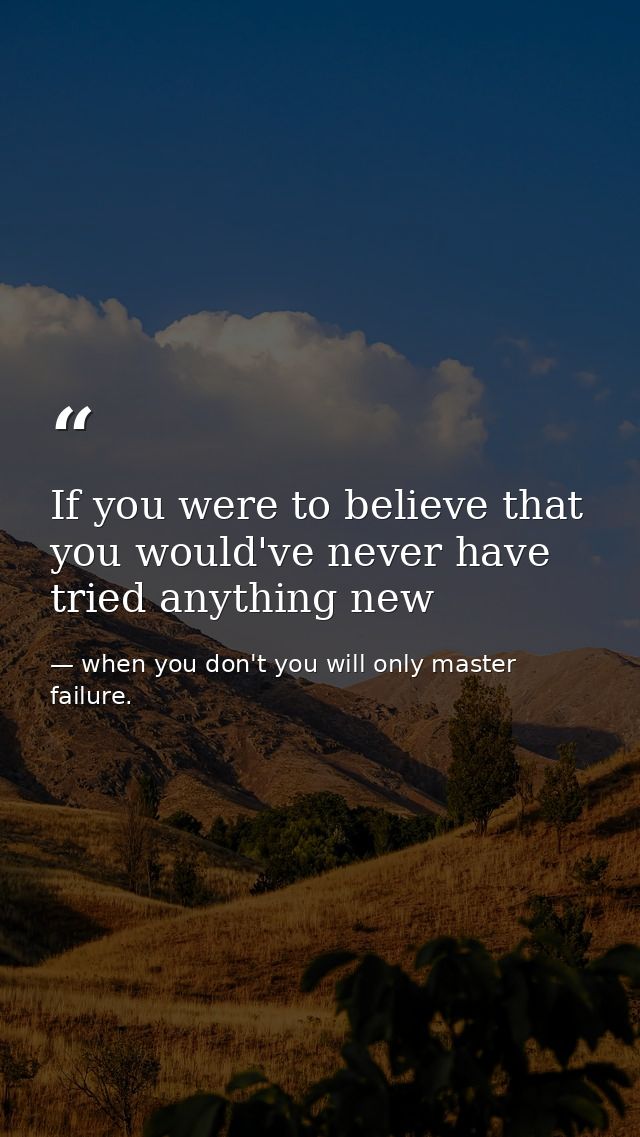 If you were to believe that you would've never have tried anything new — when you don't you will only master failure.