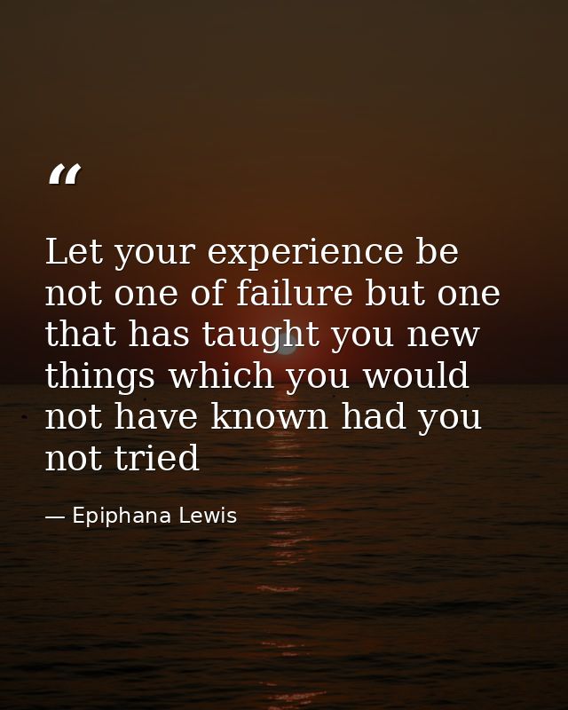 Let your experience be not one of failure but one that has taught you new things which you would not have known had you  — Epiphana Lewis