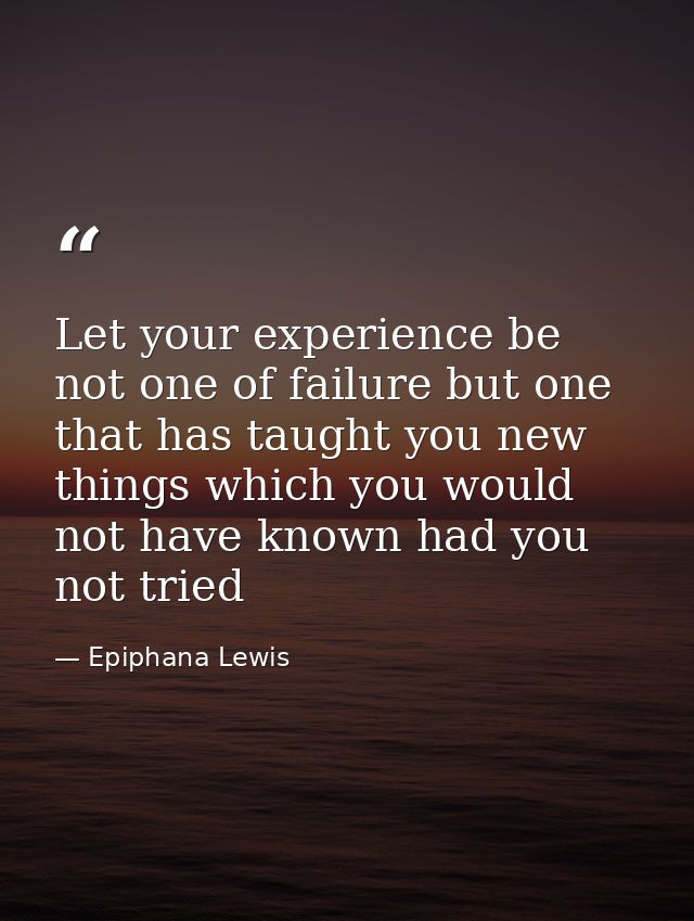 Let your experience be not one of failure but one that has taught you new things which you would not have known had you  — Epiphana Lewis