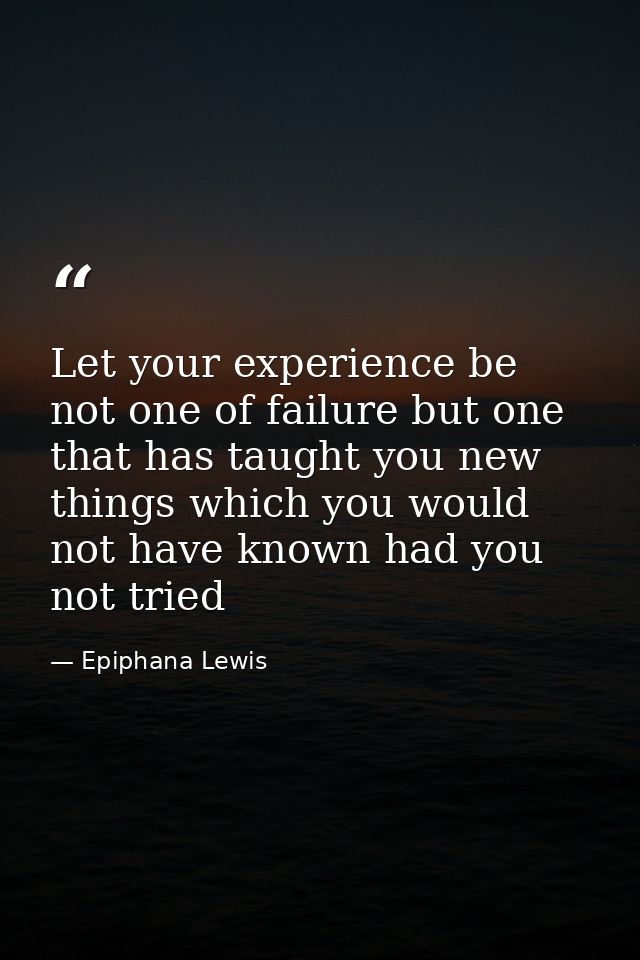 Let your experience be not one of failure but one that has taught you new things which you would not have known had you  — Epiphana Lewis