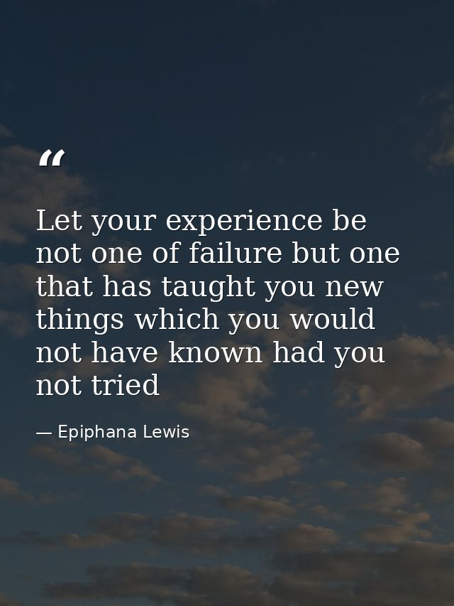 Let your experience be not one of failure but one that has taught you new things which you would not have known had you  — Epiphana Lewis