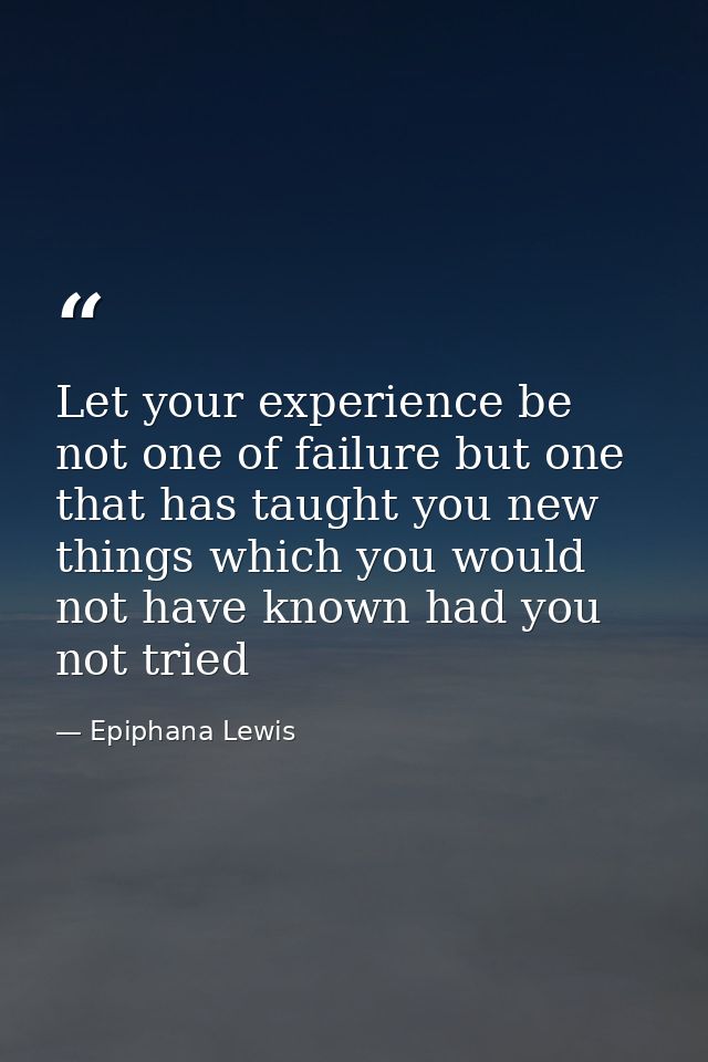 Let your experience be not one of failure but one that has taught you new things which you would not have known had you  — Epiphana Lewis