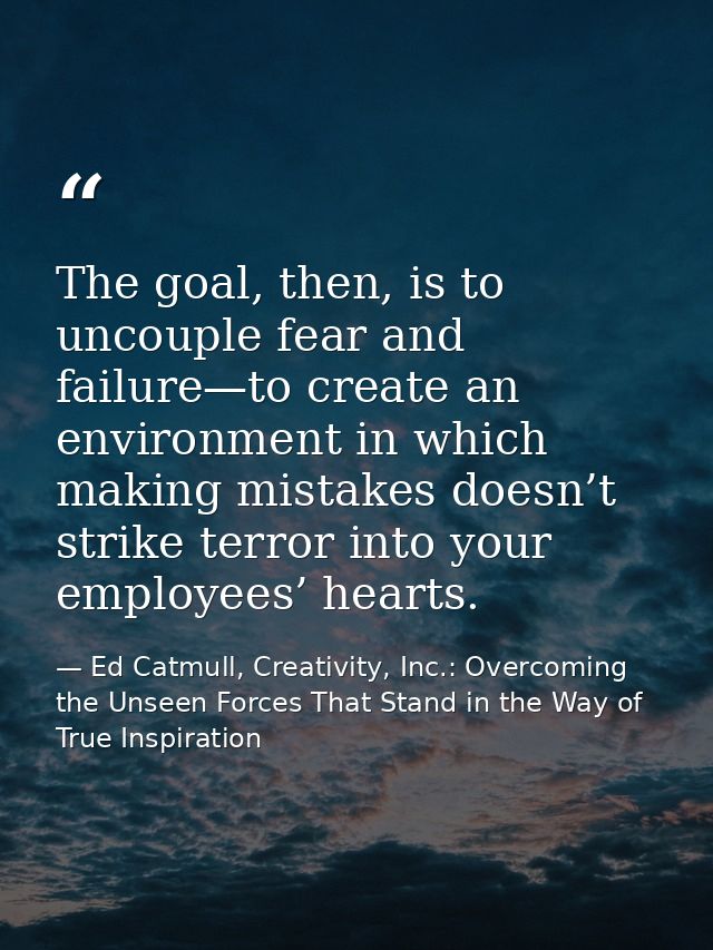 The goal, then, is to uncouple fear and failure—to create an environment in which making mistakes doesn’t strike terror  — Ed Catmull, Creativity, Inc.: Overcoming the Unseen Forces That Stand in the Way of True Inspiration