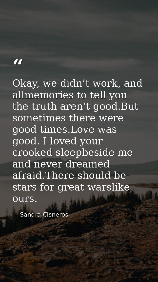 Okay, we didn’t work, and allmemories to tell you the truth aren’t good.But sometimes there were good times.Love was goo — Sandra Cisneros