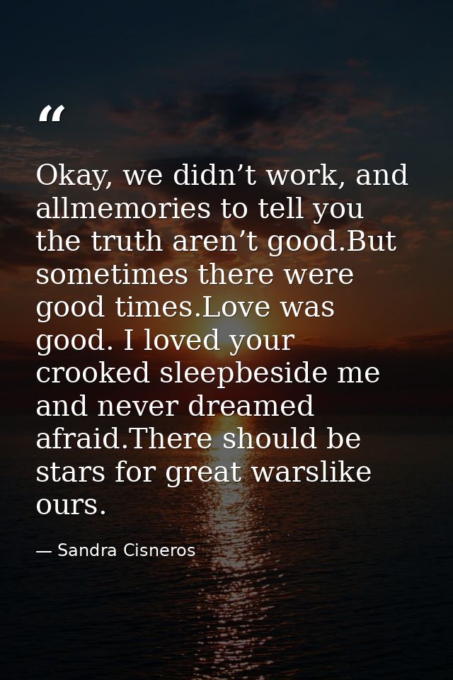 Okay, we didn’t work, and allmemories to tell you the truth aren’t good.But sometimes there were good times.Love was goo — Sandra Cisneros