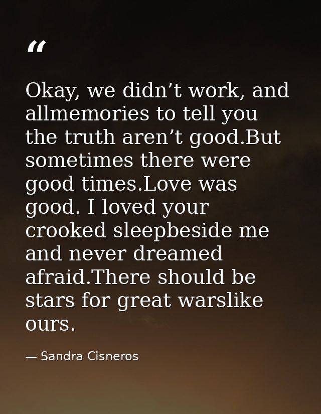 Okay, we didn’t work, and allmemories to tell you the truth aren’t good.But sometimes there were good times.Love was goo — Sandra Cisneros