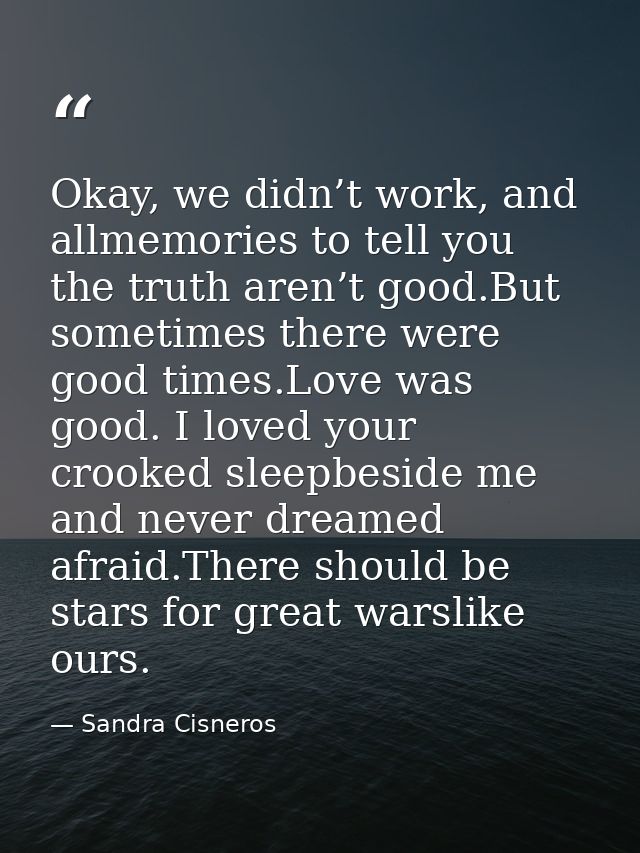 Okay, we didn’t work, and allmemories to tell you the truth aren’t good.But sometimes there were good times.Love was goo — Sandra Cisneros