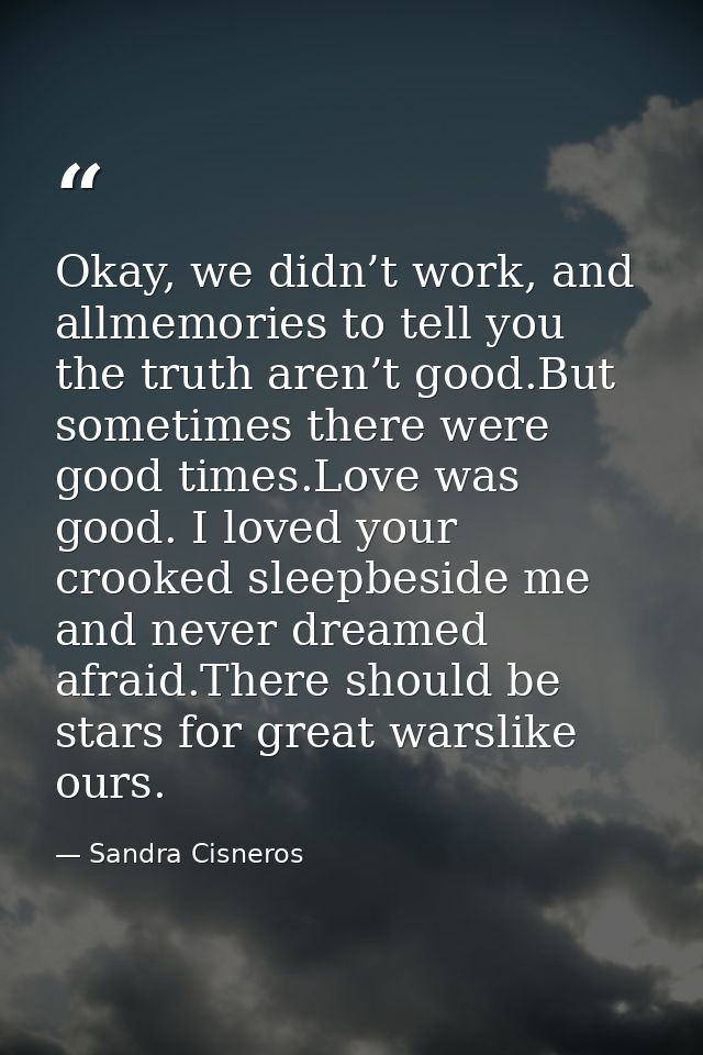 Okay, we didn’t work, and allmemories to tell you the truth aren’t good.But sometimes there were good times.Love was goo — Sandra Cisneros