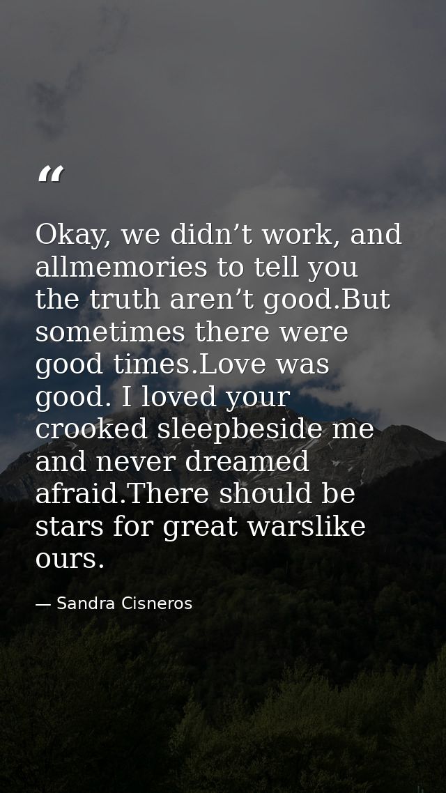 Okay, we didn’t work, and allmemories to tell you the truth aren’t good.But sometimes there were good times.Love was goo — Sandra Cisneros