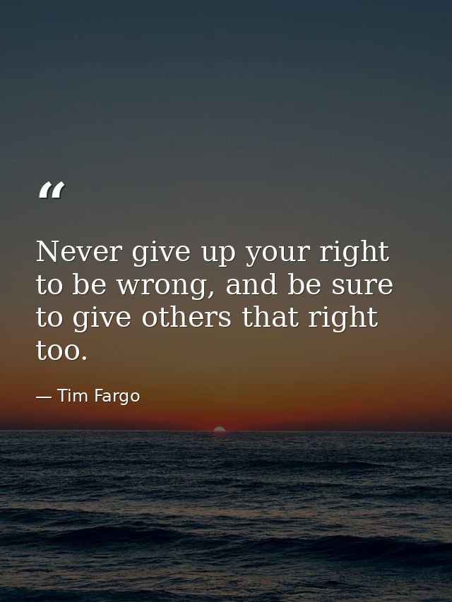 Never give up your right to be wrong, and be sure to give others that right too. — Tim Fargo