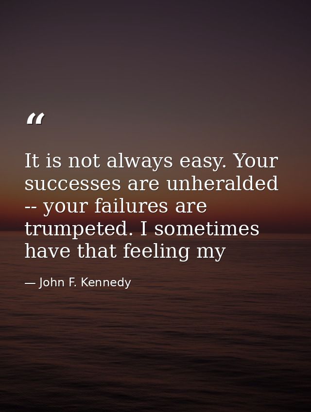 It is not always easy. Your successes are unheralded -- your failures are trumpeted. I sometimes have that feeling my — John F. Kennedy
