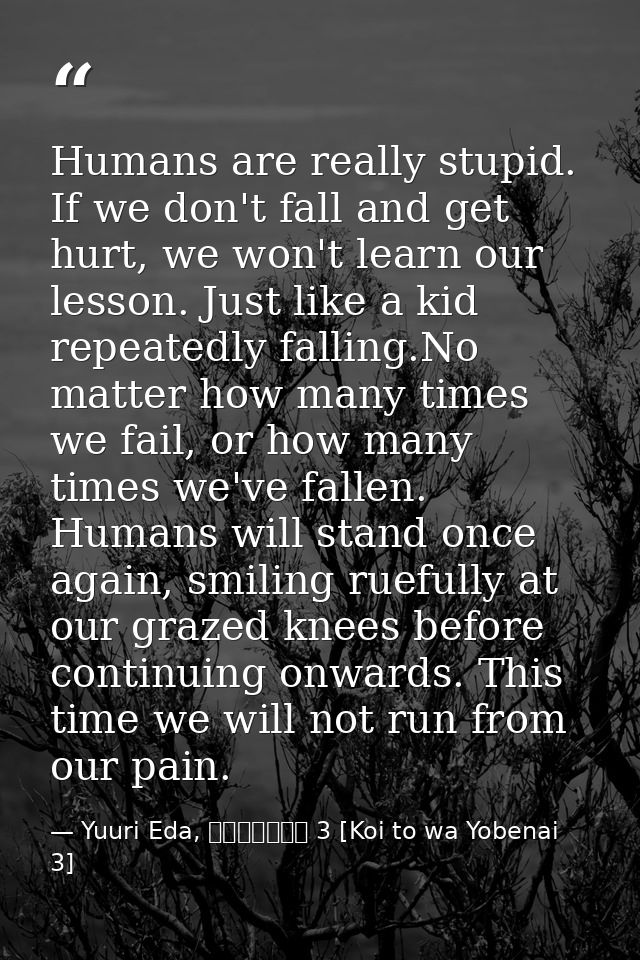 Humans are really stupid. If we don't fall and get hurt, we won't learn our lesson. Just like a kid repeatedly falling.N — Yuuri Eda, 恋とは呼べない 3 [Koi to wa Yobenai 3]