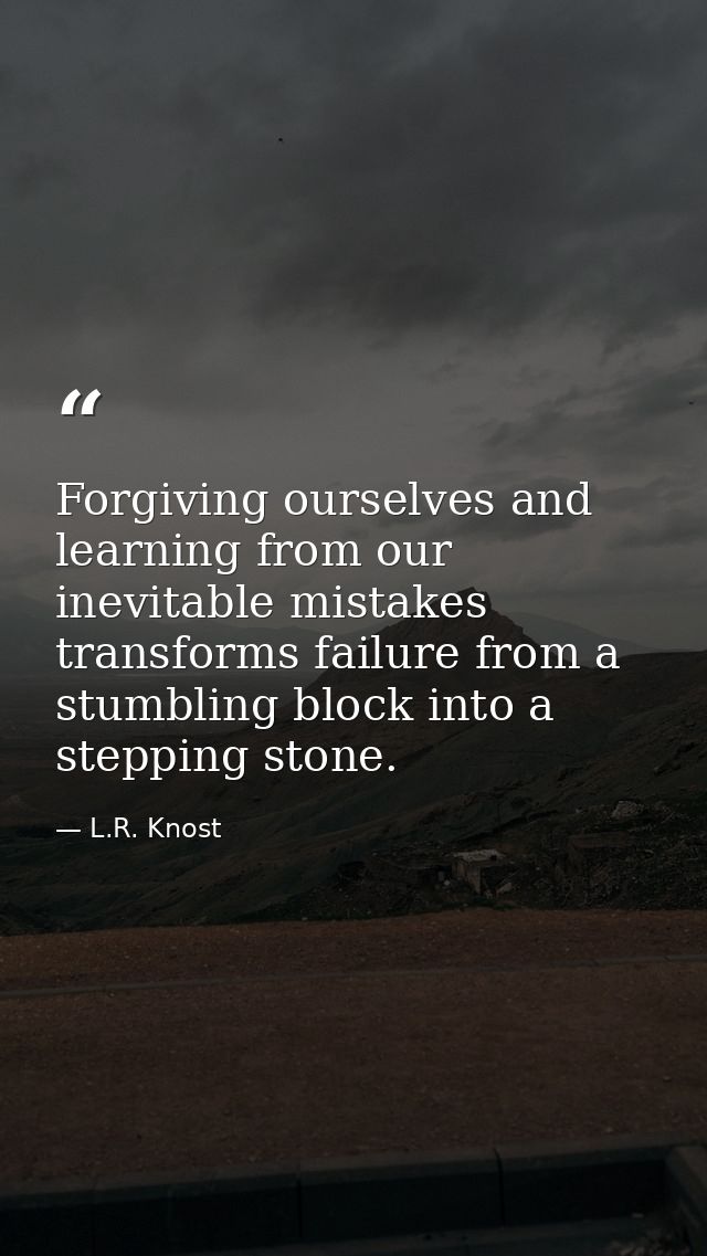 Forgiving ourselves and learning from our inevitable mistakes transforms failure from a stumbling block into a stepping  — L.R. Knost