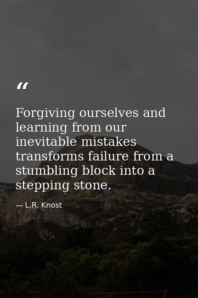 Forgiving ourselves and learning from our inevitable mistakes transforms failure from a stumbling block into a stepping  — L.R. Knost