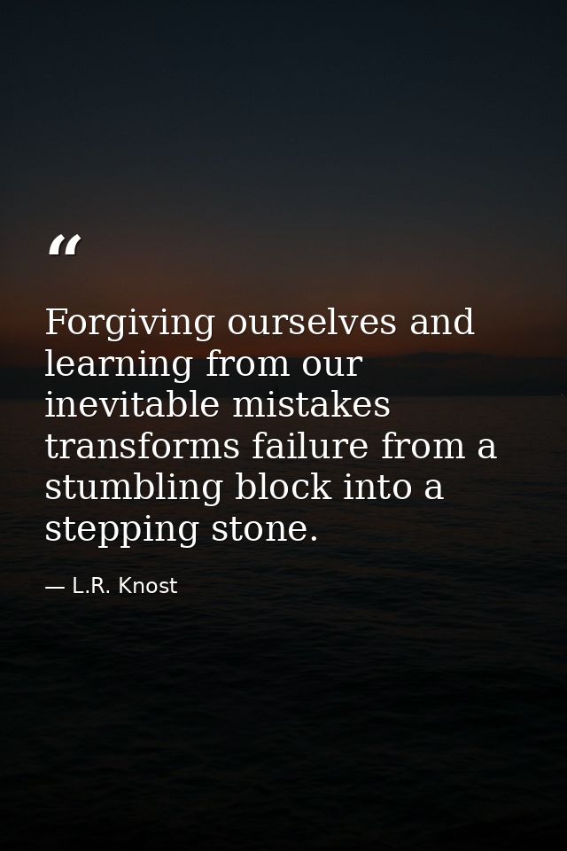 Forgiving ourselves and learning from our inevitable mistakes transforms failure from a stumbling block into a stepping  — L.R. Knost