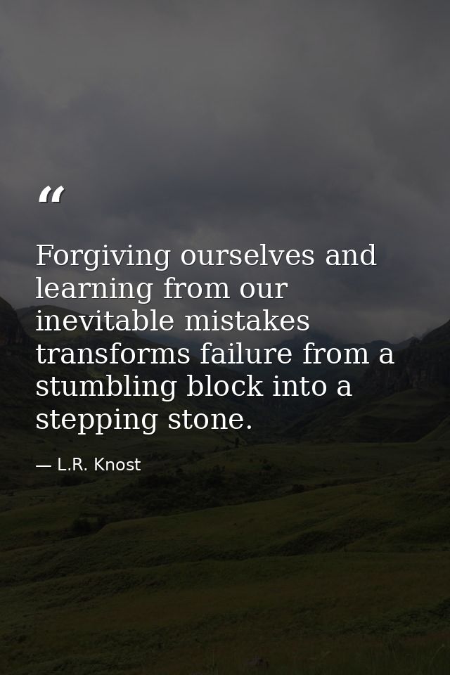 Forgiving ourselves and learning from our inevitable mistakes transforms failure from a stumbling block into a stepping  — L.R. Knost