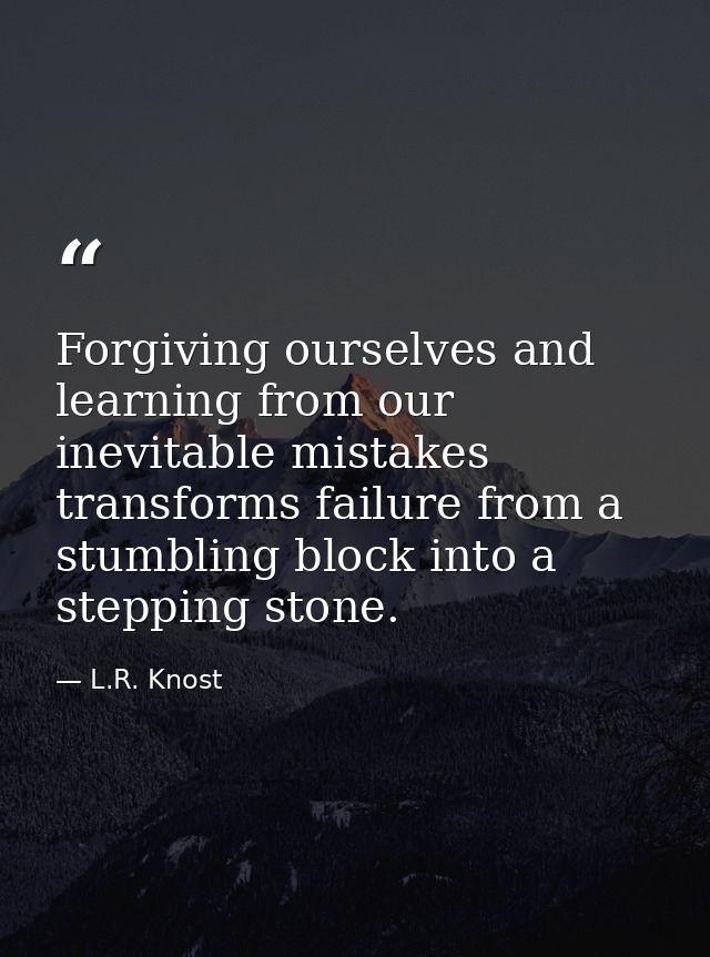 Forgiving ourselves and learning from our inevitable mistakes transforms failure from a stumbling block into a stepping  — L.R. Knost