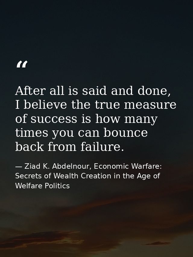 After all is said and done, I believe the true measure of success is how many times you can bounce back from failure. — Ziad K. Abdelnour, Economic Warfare: Secrets of Wealth Creation in the Age of Welfare Politics