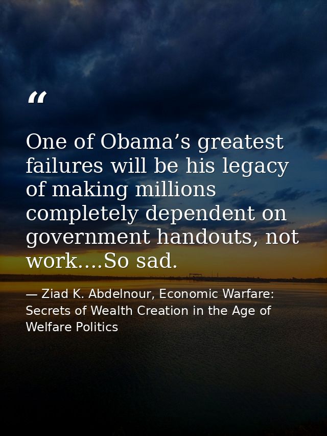 One of Obama’s greatest failures will be his legacy of making millions completely dependent on government handouts, not  — Ziad K. Abdelnour, Economic Warfare: Secrets of Wealth Creation in the Age of Welfare Politics