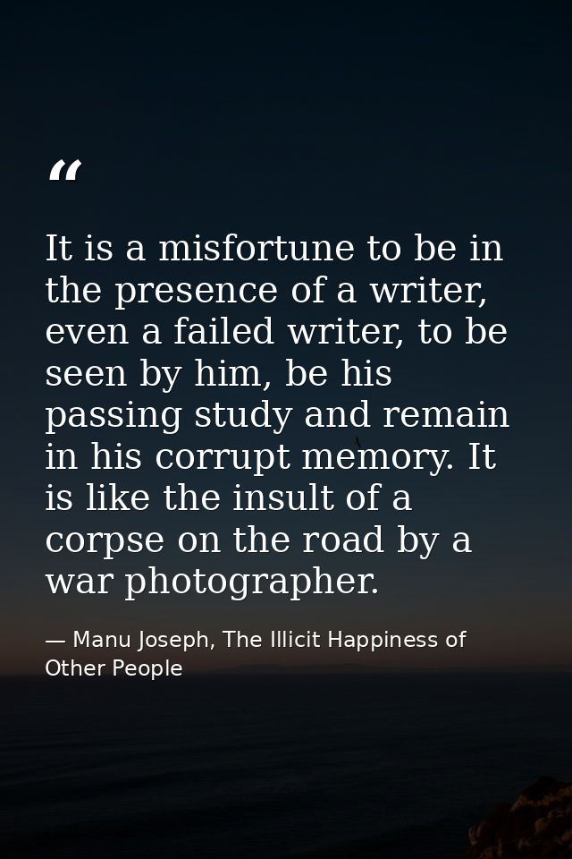 It is a misfortune to be in the presence of a writer, even a failed writer, to be seen by him, be his passing study and  — Manu Joseph, The Illicit Happiness of Other People