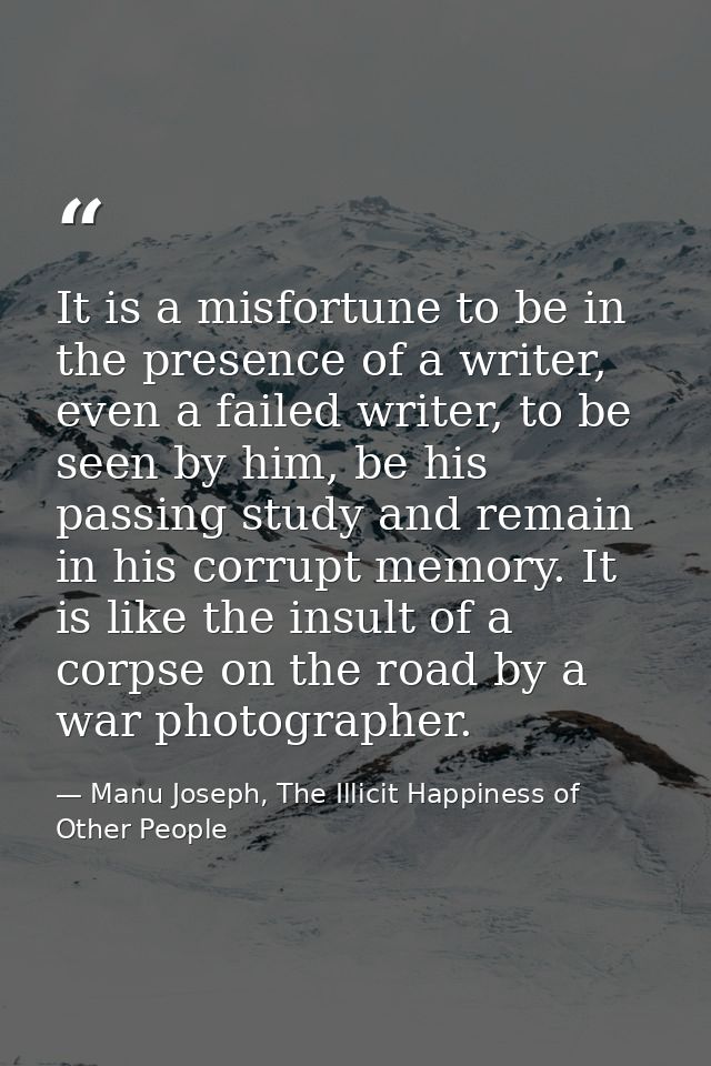 It is a misfortune to be in the presence of a writer, even a failed writer, to be seen by him, be his passing study and  — Manu Joseph, The Illicit Happiness of Other People