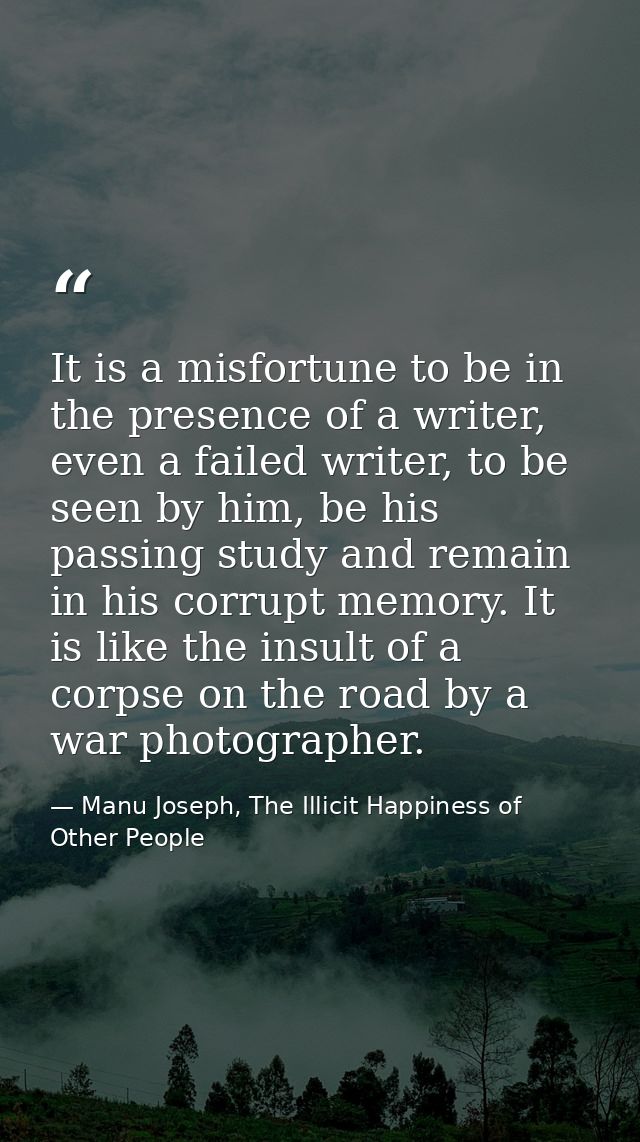 It is a misfortune to be in the presence of a writer, even a failed writer, to be seen by him, be his passing study and  — Manu Joseph, The Illicit Happiness of Other People
