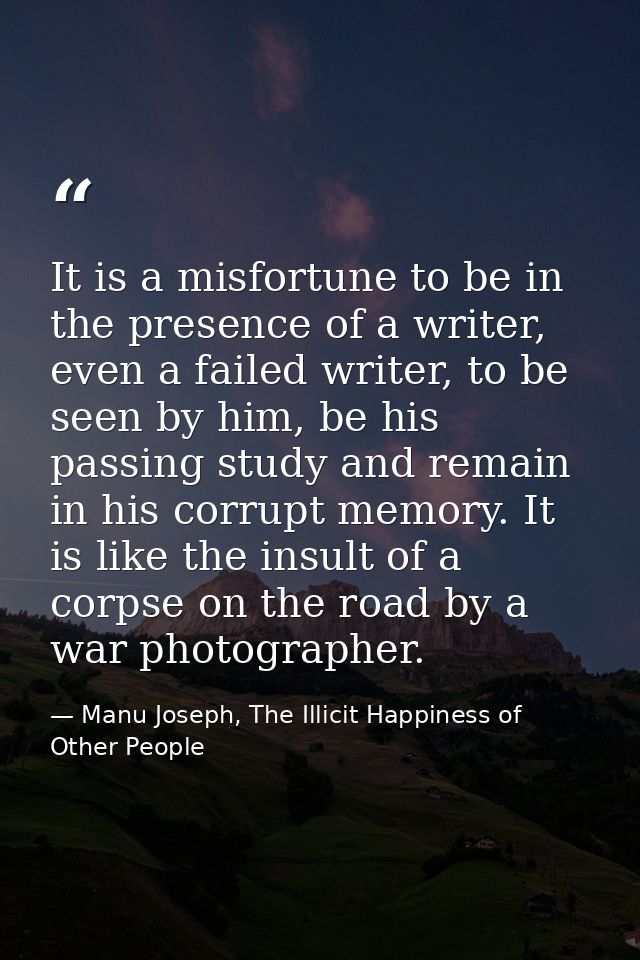 It is a misfortune to be in the presence of a writer, even a failed writer, to be seen by him, be his passing study and  — Manu Joseph, The Illicit Happiness of Other People
